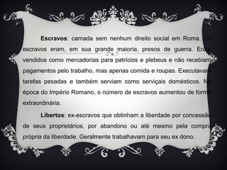Escravos: camada sem nenhum direito social em Roma. Os 
escravos eram, em sua grande maioria, presos de guerra. Eram 
vendidos como mercadorias para patrícios e plebeus e não recebiam 
pagamentos pelo trabalho, mas apenas comida e roupas. Executavam 
tarefas pesadas e também serviam como serviçais domésticos. Na 
época do Império Romano, o número de escravos aumentou de forma 
extraordinária. 
Libertos: ex-escravos que obtinham a liberdade por concessão 
de seus proprietários, por abandono ou até mesmo pela compra 
própria da liberdade. Geralmente trabalhavam para seu ex dono. 
 