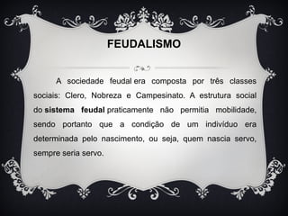 FEUDALISMO 
A sociedade feudal era composta por três classes 
sociais: Clero, Nobreza e Campesinato. A estrutura social 
do sistema feudal praticamente não permitia mobilidade, 
sendo portanto que a condição de um indivíduo era 
determinada pelo nascimento, ou seja, quem nascia servo, 
sempre seria servo. 
 