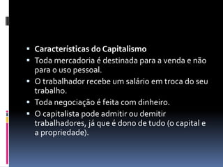  Características do Capitalismo 
 Toda mercadoria é destinada para a venda e não 
para o uso pessoal. 
 O trabalhador recebe um salário em troca do seu 
trabalho. 
 Toda negociação é feita com dinheiro. 
 O capitalista pode admitir ou demitir 
trabalhadores, já que é dono de tudo (o capital e 
a propriedade). 
 