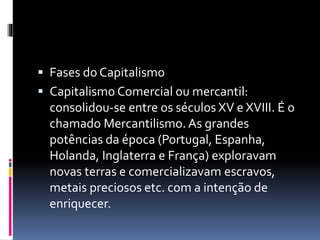  Fases do Capitalismo 
 Capitalismo Comercial ou mercantil: 
consolidou-se entre os séculos XV e XVIII. É o 
chamado Mercantilismo. As grandes 
potências da época (Portugal, Espanha, 
Holanda, Inglaterra e França) exploravam 
novas terras e comercializavam escravos, 
metais preciosos etc. com a intenção de 
enriquecer. 
 