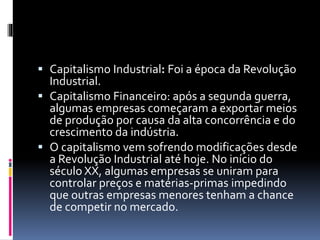  Capitalismo Industrial: Foi a época da Revolução 
Industrial. 
 Capitalismo Financeiro: após a segunda guerra, 
algumas empresas começaram a exportar meios 
de produção por causa da alta concorrência e do 
crescimento da indústria. 
 O capitalismo vem sofrendo modificações desde 
a Revolução Industrial até hoje. No início do 
século XX, algumas empresas se uniram para 
controlar preços e matérias-primas impedindo 
que outras empresas menores tenham a chance 
de competir no mercado. 
 