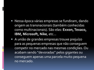  Nessa época várias empresas se fundiram, dando 
origem as transnacionais (também conhecidas 
como multinacionais). São elas: Exxon, Texaco, 
IBM, Microsoft, Nike, etc… 
 A união de grandes empresas trouxe prejuízo 
para as pequenas empresas que não conseguem 
competir no mercado nas mesmas condições. Ou 
acabam sendo “devoradas” pelos gigantes ou 
conseguem apenas uma parcela muito pequena 
no mercado. 
 