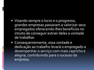  Visando sempre o lucro e o progresso, 
grandes empresas passaram a valorizar seus 
empregados oferecendo-lhes benefícios no 
intuito de conseguir extrair deles a vontade 
de trabalhar. 
 Consequentemente, essa vontade e 
dedicação ao trabalho levará o empregado a 
desempenhar o serviço com mais capricho e 
alegria, contribuindo para o sucesso da 
empresa. 
 