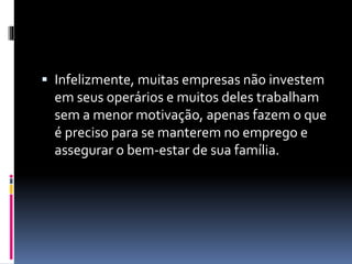  Infelizmente, muitas empresas não investem 
em seus operários e muitos deles trabalham 
sem a menor motivação, apenas fazem o que 
é preciso para se manterem no emprego e 
assegurar o bem-estar de sua família. 
 