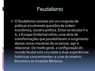 Feudalismo 
 O feudalismo consiste em um conjunto de 
práticas envolvendo questões de ordem 
econômica, social e política. Entre os séculos V e 
X, a Europa Ocidental sofreu uma série de 
transformações que possibilitaram o surgimento 
dessas novas maneiras de se pensar, agir e 
relacionar. De modo geral, a configuração do 
mundo feudal está vinculada a duas experiências 
históricas concomitantes: a crise do Império 
Romano e as Invasões Bárbaras. 
 