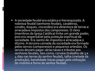  A sociedade feudal era estática e hierarquizada. A 
nobreza feudal (senhores feudais, cavaleiros, 
condes, duques, viscondes) era detentora de terras e 
arrecadava impostos dos camponeses. O clero 
(membros da Igreja Católica) tinha um grande poder, 
pois era responsável pela proteção espiritual da 
sociedade. Era isento de impostos e arrecadava o 
dízimo. A terceira camada da sociedade era formada 
pelos servos (camponeses) e pequenos artesãos. Os 
servos deviam pagar várias taxas e tributos aos 
senhores feudais, tais como: corveia (trabalho de 3 a 
4 dias nas terras do senhor feudal), talha (metade da 
produção), banalidade (taxas pagas pela utilização 
do moinho e forno do senhor feudal). 
 