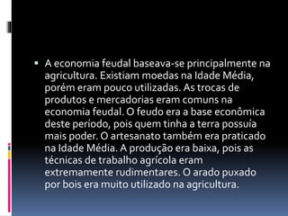  A economia feudal baseava-se principalmente na 
agricultura. Existiam moedas na Idade Média, 
porém eram pouco utilizadas. As trocas de 
produtos e mercadorias eram comuns na 
economia feudal. O feudo era a base econômica 
deste período, pois quem tinha a terra possuía 
mais poder. O artesanato também era praticado 
na Idade Média. A produção era baixa, pois as 
técnicas de trabalho agrícola eram 
extremamente rudimentares. O arado puxado 
por bois era muito utilizado na agricultura. 
 