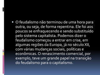  O feudalismo não terminou de uma hora para 
outra, ou seja, de forma repentina. Ele foi aos 
poucos se enfraquecendo e sendo substituído 
pelo sistema capitalista. Podemos dizer o 
feudalismo começou a entrar em crise, em 
algumas regiões da Europa, já no século XII, 
com várias mudanças sociais, políticas e 
econômicas. O renascimento comercial, por 
exemplo, teve um grande papel na transição 
do feudalismo para o capitalismo. 
 