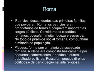 Roma 
 Patrícios: descendentes das primeiras famílias 
que povoaram Roma, os patrícios eram 
proprietários de terras e ocupavam importantes 
cargos públicos. Considerados cidadãos 
romanos, possuíam muita riqueza e escravos. 
No topo da pirâmide social romana, compunham 
a minoria da população. 
 Plebeus: formavam a maioria da sociedade 
romana. A Plebe era composta basicamente por 
pequenos comerciantes, artesãos e outros 
trabalhadores livres. Possuíam poucos direitos 
políticos e de participação na vida religiosa. 
 