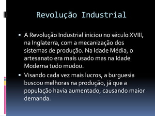 Revolução Industrial 
 A Revolução Industrial iniciou no século XVIII, 
na Inglaterra, com a mecanização dos 
sistemas de produção. Na Idade Média, o 
artesanato era mais usado mas na Idade 
Moderna tudo mudou. 
 Visando cada vez mais lucros, a burguesia 
buscou melhoras na produção, já que a 
população havia aumentado, causando maior 
demanda. 
 