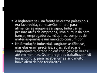  A Inglaterra saiu na frente os outros países pois 
era favorecida, com carvão mineral para 
alimentar as máquinas a vapor, tinha várias 
pessoas atrás de empregos, uma burguesia para 
bancar, empregadores, máquinas, compras de 
matérias-primas e um mercado consumidor . 
 Na Revolução Industrial, surgiram as fábricas, 
mas elas eram precárias, sujas, abafadas e 
empregavam o trabalho em crianças e às vezes 
até em meninas. Os empregados trabalhavam 18 
horas por dia, para receber um salário muito 
baixo além de não ter direitos. 
 