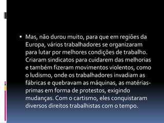  Mas, não durou muito, para que em regiões da 
Europa, vários trabalhadores se organizaram 
para lutar por melhores condições de trabalho. 
Criaram sindicatos para cuidarem das melhorias 
e também fizeram movimentos violentos, como 
o ludismo, onde os trabalhadores invadiam as 
fábricas e quebravam as máquinas, as matérias-primas 
em forma de protestos, exigindo 
mudanças. Com o cartismo, eles conquistaram 
diversos direitos trabalhistas com o tempo. 
 