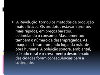  A Revolução tornou os métodos de produção 
mais eficazes. Os produtos estavam prontos 
mais rápidos, em preços baratos, 
estimulando o consumo. Mas aumentou 
também o número de desempregados. As 
máquinas foram tomando lugar da mão-de-obra 
humana. A poluição sonora, ambiental, 
o êxodo rural e o crescimento desordenado 
das cidades foram consequências para a 
sociedade. 
