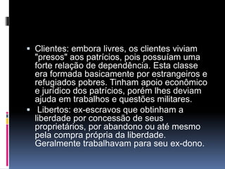  Clientes: embora livres, os clientes viviam 
"presos" aos patrícios, pois possuíam uma 
forte relação de dependência. Esta classe 
era formada basicamente por estrangeiros e 
refugiados pobres. Tinham apoio econômico 
e jurídico dos patrícios, porém lhes deviam 
ajuda em trabalhos e questões militares. 
 Libertos: ex-escravos que obtinham a 
liberdade por concessão de seus 
proprietários, por abandono ou até mesmo 
pela compra própria da liberdade. 
Geralmente trabalhavam para seu ex-dono. 
 