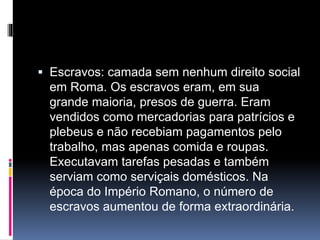  Escravos: camada sem nenhum direito social 
em Roma. Os escravos eram, em sua 
grande maioria, presos de guerra. Eram 
vendidos como mercadorias para patrícios e 
plebeus e não recebiam pagamentos pelo 
trabalho, mas apenas comida e roupas. 
Executavam tarefas pesadas e também 
serviam como serviçais domésticos. Na 
época do Império Romano, o número de 
escravos aumentou de forma extraordinária. 
 