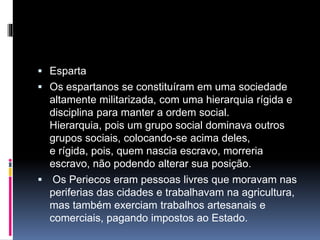  Esparta 
 Os espartanos se constituíram em uma sociedade 
altamente militarizada, com uma hierarquia rígida e 
disciplina para manter a ordem social. 
Hierarquia, pois um grupo social dominava outros 
grupos sociais, colocando-se acima deles, 
e rígida, pois, quem nascia escravo, morreria 
escravo, não podendo alterar sua posição. 
 Os Periecos eram pessoas livres que moravam nas 
periferias das cidades e trabalhavam na agricultura, 
mas também exerciam trabalhos artesanais e 
comerciais, pagando impostos ao Estado. 
 