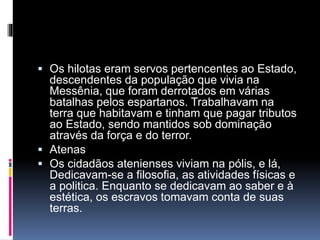  Os hilotas eram servos pertencentes ao Estado, 
descendentes da população que vivia na 
Messênia, que foram derrotados em várias 
batalhas pelos espartanos. Trabalhavam na 
terra que habitavam e tinham que pagar tributos 
ao Estado, sendo mantidos sob dominação 
através da força e do terror. 
 Atenas 
 Os cidadãos atenienses viviam na pólis, e lá, 
Dedicavam-se a filosofia, as atividades físicas e 
a politica. Enquanto se dedicavam ao saber e à 
estética, os escravos tomavam conta de suas 
terras. 
 