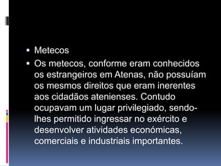  Metecos 
 Os metecos, conforme eram conhecidos 
os estrangeiros em Atenas, não possuíam 
os mesmos direitos que eram inerentes 
aos cidadãos atenienses. Contudo 
ocupavam um lugar privilegiado, sendo-lhes 
permitido ingressar no exército e 
desenvolver atividades económicas, 
comerciais e industriais importantes. 
 