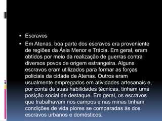  Escravos 
 Em Atenas, boa parte dos escravos era proveniente 
de regiões da Ásia Menor e Trácia. Em geral, eram 
obtidos por meio da realização de guerras contra 
diversos povos de origem estrangeira. Alguns 
escravos eram utilizados para formar as forças 
policiais da cidade de Atenas. Outros eram 
usualmente empregados em atividades artesanais e, 
por conta de suas habilidades técnicas, tinham uma 
posição social de destaque. Em geral, os escravos 
que trabalhavam nos campos e nas minas tinham 
condições de vida piores se comparadas às dos 
escravos urbanos e domésticos. 
 