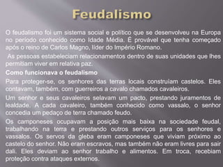 O feudalismo foi um sistema social e político que se desenvolveu na Europa 
no período conhecido como Idade Média. É provável que tenha começado 
após o reino de Carlos Magno, líder do Império Romano. 
As pessoas estabeleciam relacionamentos dentro de suas unidades que lhes 
permitiam viver em relativa paz. 
Como funcionava o feudalismo 
Para proteger-se, os senhores das terras locais construíam castelos. Eles 
contavam, também, com guerreiros a cavalo chamados cavaleiros. 
Um senhor e seus cavaleiros selavam um pacto, prestando juramentos de 
lealdade. A cada cavaleiro, também conhecido como vassalo, o senhor 
concedia um pedaço de terra chamado feudo. 
Os camponeses ocupavam a posição mais baixa na sociedade feudal, 
trabalhando na terra e prestando outros serviços para os senhores e 
vassalos. Os servos da gleba eram camponeses que viviam próximo ao 
castelo do senhor. Não eram escravos, mas também não eram livres para sair 
dali. Eles deviam ao senhor trabalho e alimentos. Em troca, recebiam 
proteção contra ataques externos. 
 