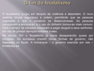O feudalismo surgiu em tempos de violência e desordem. O novo 
sistema trouxe segurança e ordem, permitindo que as pessoas 
viajassem e que o comércio se desenvolvesse. As pessoas 
começaram a enriquecer, e o uso do dinheiro tornou-se mais comum. 
Com o tempo, os vassalos passaram a pagar aluguel a seus senhores, 
em vez de prestar serviços militares a eles. 
No século XIV o feudalismo já havia desaparecido quase por 
completo. Os europeus criaram novas formas de governo, não 
baseadas no feudo. A monarquia – o governo exercido por reis – 
fortaleceu-se. 
 