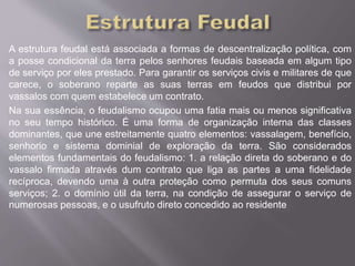 A estrutura feudal está associada a formas de descentralização política, com 
a posse condicional da terra pelos senhores feudais baseada em algum tipo 
de serviço por eles prestado. Para garantir os serviços civis e militares de que 
carece, o soberano reparte as suas terras em feudos que distribui por 
vassalos com quem estabelece um contrato. 
Na sua essência, o feudalismo ocupou uma fatia mais ou menos significativa 
no seu tempo histórico. É uma forma de organização interna das classes 
dominantes, que une estreitamente quatro elementos: vassalagem, benefício, 
senhorio e sistema dominial de exploração da terra. São considerados 
elementos fundamentais do feudalismo: 1. a relação direta do soberano e do 
vassalo firmada através dum contrato que liga as partes a uma fidelidade 
recíproca, devendo uma à outra proteção como permuta dos seus comuns 
serviços; 2. o domínio útil da terra, na condição de assegurar o serviço de 
numerosas pessoas, e o usufruto direto concedido ao residente 
 