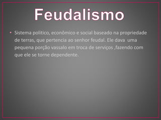 • Sistema politico, econômico e social baseado na propriedade 
de terras, que pertencia ao senhor feudal. Ele dava uma 
pequena porção vassalo em troca de serviços ,fazendo com 
que ele se torne dependente. 
 