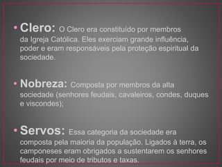 • Clero: O Clero era constituído por membros 
da Igreja Católica. Eles exerciam grande influência, 
poder e eram responsáveis pela proteção espiritual da 
sociedade. 
• Nobreza: Composta por membros da alta 
sociedade (senhores feudais, cavaleiros, condes, duques 
e viscondes); 
• Servos: Essa categoria da sociedade era 
composta pela maioria da população. Ligados à terra, os 
camponeses eram obrigados a sustentarem os senhores 
feudais por meio de tributos e taxas. 
 