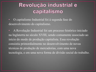 • O capitalismo Industrial foi à segunda fase do 
desenvolvimento do capitalismo. 
• A Revolução Industrial foi um processo histórico iniciado 
na Inglaterra no século XVIII, sendo comumente associado ao 
início do modo de produção capitalista. Essa revolução 
consistiu primordialmente no desenvolvimento de novas 
técnicas de produção de mercadorias, com uma nova 
tecnologia, e em uma nova forma de divisão social do trabalho. 
 