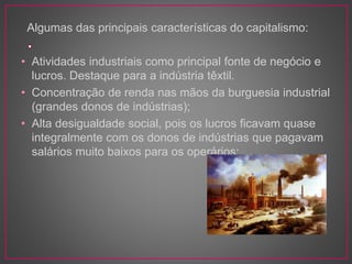 Algumas das principais características do capitalismo: 
• Atividades industriais como principal fonte de negócio e 
lucros. Destaque para a indústria têxtil. 
• Concentração de renda nas mãos da burguesia industrial 
(grandes donos de indústrias); 
• Alta desigualdade social, pois os lucros ficavam quase 
integralmente com os donos de indústrias que pagavam 
salários muito baixos para os operários; 
 