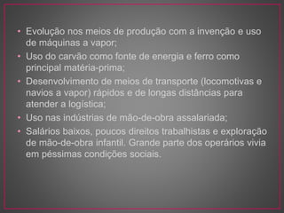 • Evolução nos meios de produção com a invenção e uso 
de máquinas a vapor; 
• Uso do carvão como fonte de energia e ferro como 
principal matéria-prima; 
• Desenvolvimento de meios de transporte (locomotivas e 
navios a vapor) rápidos e de longas distâncias para 
atender a logística; 
• Uso nas indústrias de mão-de-obra assalariada; 
• Salários baixos, poucos direitos trabalhistas e exploração 
de mão-de-obra infantil. Grande parte dos operários vivia 
em péssimas condições sociais. 
 