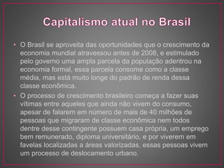• O Brasil se aproveita das oportunidades que o crescimento da 
economia mundial atravessou antes de 2008, e estimulado 
pelo governo uma ampla parcela da população adentrou na 
economia formal, essa parcela consome como a classe 
média, mas está muito longe do padrão de renda dessa 
classe econômica. 
• O processo de crescimento brasileiro começa a fazer suas 
vítimas entre aqueles que ainda não vivem do consumo, 
apesar de falarem em número de mais de 40 milhões de 
pessoas que migraram de classe econômica nem todos 
dentre desse contingente possuem casa própria, um emprego 
bem remunerado, diploma universitário, e por viverem em 
favelas localizadas a áreas valorizadas, essas pessoas vivem 
um processo de deslocamento urbano. 
 