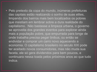 • Pelo pretexto da copa do mundo, inúmeras prefeituras 
das capitais estão realizando o sonho de suas elites, 
limpando dos bairros mais bem localizados os pobres 
que insistiam em lembrar sobre a dura realidade do 
capitalismo. Não bastasse a limpeza urbana, o governo 
se aproveita dos grandes eventos para explorar ainda 
mais a população pobre, que empurrada para longe de 
onde trabalha precisa pegar ônibus, ou então se 
endividar e comprar um carro novo aquecendo a 
economia. O capitalismo brasileiro no século XXI pode 
ter aceitado novos consumidores, mas não muda sua 
faceta, ele só gera dividendos para bem poucos, e 
continuara nessa toada pelos próximos anos ao que tudo 
indica. 
 