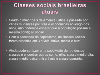 • Sendo o maior país da América Latina e passado por 
várias mudanças políticas e econômicas ao longo dos 
anos, não podemos esperar que a população possua a 
mesma condição social. 
• Com a ascensão do capitalismo, as classes sociais 
foram divididas em 3 níveis: baixa, média e alta: 
• Ainda pode-se fazer uma subdivisão dentro destas 
classes e encontrar outras como: elite, classe média-alta, 
classe média-baixa, miseráveis e classe operária. 
 