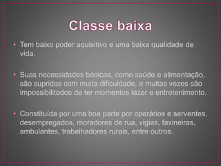 • Tem baixo poder aquisitivo e uma baixa qualidade de 
vida. 
• Suas necessidades básicas, como saúde e alimentação, 
são supridas com muita dificuldade, e muitas vezes são 
impossibilitados de ter momentos lazer e entretenimento. 
• Constituída por uma boa parte por operários e serventes, 
desempregados, moradores de rua, vigias, faxineiras, 
ambulantes, trabalhadores rurais, entre outros. 
 