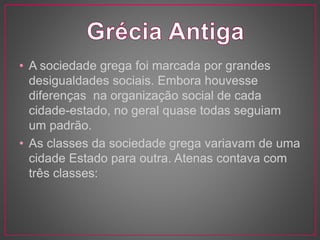 • A sociedade grega foi marcada por grandes 
desigualdades sociais. Embora houvesse 
diferenças na organização social de cada 
cidade-estado, no geral quase todas seguiam 
um padrão. 
• As classes da sociedade grega variavam de uma 
cidade Estado para outra. Atenas contava com 
três classes: 
 