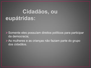 Cidadãos, ou 
eupátridas: 
Somente eles possuíam direitos políticos para participar 
da democracia; 
As mulheres e as crianças não faziam parte do grupo 
dos cidadãos. 
 