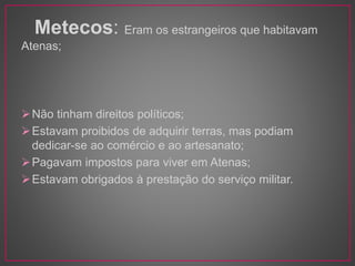 Metecos: Eram os estrangeiros que habitavam 
Atenas; 
Não tinham direitos políticos; 
Estavam proibidos de adquirir terras, mas podiam 
dedicar-se ao comércio e ao artesanato; 
Pagavam impostos para viver em Atenas; 
Estavam obrigados à prestação do serviço militar. 
 