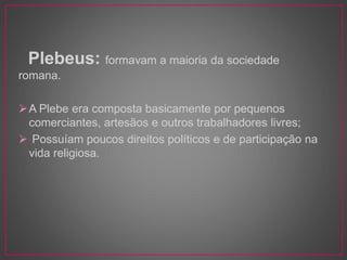 Plebeus: formavam a maioria da sociedade 
romana. 
A Plebe era composta basicamente por pequenos 
comerciantes, artesãos e outros trabalhadores livres; 
 Possuíam poucos direitos políticos e de participação na 
vida religiosa. 
 