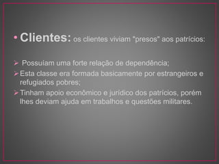 • Clientes: os clientes viviam "presos" aos patrícios: 
 Possuíam uma forte relação de dependência; 
Esta classe era formada basicamente por estrangeiros e 
refugiados pobres; 
Tinham apoio econômico e jurídico dos patrícios, porém 
lhes deviam ajuda em trabalhos e questões militares. 
 