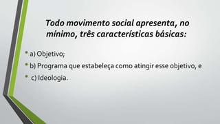 Todo movimento social apresenta, no
mínimo, três características básicas:
•a) Objetivo;
•b) Programa que estabeleça como atingir esse objetivo, e
• c) Ideologia.
 