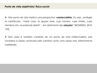 Ponto de vista objetivista/ física social
 Este ponto de vista implica uma perspectiva substancialista. Ou seja, privilegia
as substâncias --"neste caso, os grupos reais, cujo número, cujos limites, cujos
membros etc. se pretende definir" -- em detrimento das relações” (BOURDIEU, 2010:
133).
 Esta visão é também correlata de um ponto de vista intelectualista, pois
considera a classe construída pelo cientista como uma classe real, efetivamente
mobilizada.
 