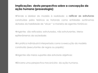 Implicações desta perspectiva sobre a concepção da
ação humana (praxeologia):
Tende a deslizar do modelo à realidade; a reificar as estruturas
construídas pelos teóricos as tratando como entidades autônomas
dotadas da habilidade de “atuar “ a maneira de agentes históricos;
Agentes são reificados: estruturados, não estruturantes. Meros
epifenômenos da sociedade;
A prática individual é interpretada como a execução do modelo
construído (executantes de regras ou papéis);
Agentes são meros suportes das estruturas objetivas;
Encerra uma perspectiva mecanicista da ação humana.
 