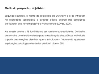 Segundo Bourdieu, o mérito da sociologia de Durkheim é o de introduzir
na explicação sociológica a questão básica acerca das condições
particulares que tornam possível o mundo social (LOPES, 2009).
Ao investir contra a fé iluminista no ser humano auto-suficiente, Durkheim
desenvolve uma teoria voltada para a explicação das práticas individuais
a partir das relações objetivas que a estruturam - "recusando quaisquer
explicação psicologizantes destas práticas" (idem: 309).
Mérito da perspectiva objetivista:
 