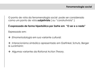 O ponto de vista da fenomenologia social pode ser considerado
como um ponto de vista subjetivista ( ou “construtivista” )
É expressado de forma hiperbólica por Sartre em “O ser e o nada”
Expressado em:
 Etnometodologia em sua variante cultural;
 Interacionismo simbólico apresentado em Garfinkel, Schutz, Berger
& Luckmann;
 Algumas variantes da Rational Action Theory.
Fenomenologia social
 