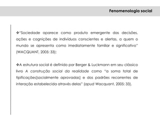 “Sociedade aparece como produto emergente das decisões,
ações e cognições de indivíduos conscientes e alertas, a quem o
mundo se apresenta como imediatamente familiar e significativo”
(WACQUANT, 2005: 33);
A estrutura social é definido por Berger & Luckmann em seu clássico
livro A construção social da realidade como “a soma total de
tipificações[socialmente aprovadas] e dos padrões recorrentes de
interação estabelecida através delas” (apud Wacquant, 2005: 33).
Fenomenologia social
 