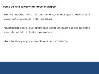 Ponto de vista subjetivista/ fenomenológico
Limite máximo desta perspectiva é considerar que a realidade é
uma ficção construída pelos indivíduos;
Concepção esta, que ignora que exista um mundo social exterior à
vontades e ideias individuais e coletivas;
A este enfoque podemos chamar de nominalismo.
 