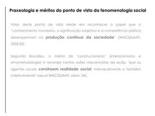 Valor deste ponto de vista reside em reconhecer o papel que o
“conhecimento mundano, a significação subjetiva e a competência prática
desempenham na produção contínua da sociedade” (WACQUANT,
2005:33).
Segundo Bourdieu, o mérito do "construcionismo" (interacionismo e
etnometodologia) é recordar contra visões mecanicistas da ação, "que os
agentes sociais constroem realidade social, individualmente e também
coletivamente" (apud WACQUANT, idem: 34).
Praxeologia e méritos do ponto de vista da fenomenologia social
 