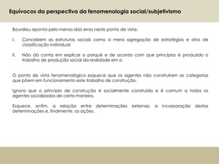 Bourdieu aponta pelo menos dois erros neste ponto de vista:
I. Concebem as estruturas sociais como a mera agregação de estratégias e atos de
classificação individual;
II. Não dá conta em explicar o porquê e de acordo com que princípios é produzido o
trabalho de produção social da realidade em si.
O ponto de vista fenomenológico esquece que os agentes não construíram as categorias
que põem em funcionamento este trabalho de construção.
Ignora que o princípio de construção é socialmente construído e é comum a todos os
agentes socializados de certa maneira.
Esquece, enfim, a relação entre determinações externas, a incorporação destas
determinações e, finalmente, as ações.
No
Equívocos da perspectiva da fenomenologia social/subjetivismo
 