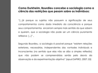 “[...]é porque os sujeitos não possuem a significação de seus
comportamentos como dado imediato da consciência e porque
seus comportamentos encerram sempre mais sentido do que sabem
e querem, que a sociologia não pode ser um ciência puramente
reflexiva [...]” .
Segundo Bourdieu, a sociologia é possível porque “existem relações
exteriores, necessárias, independentes das vontades individuais e
inconscientes (no sentido que elas não se dão a simples reflexão)
que não podem se compreendidas senão pelo desvio da
observação e da experimentação objetiva” (apud SAPIRO, 2007: 53)
Como Durkheim, Bourdieu concebe a sociologia como a
ciência das restrições que pesam sobre os indivíduos:
 